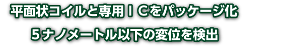 平面状コイルと専用ＩＣをパッケージ化 / <br>５ナノメートル以下の変位を検出